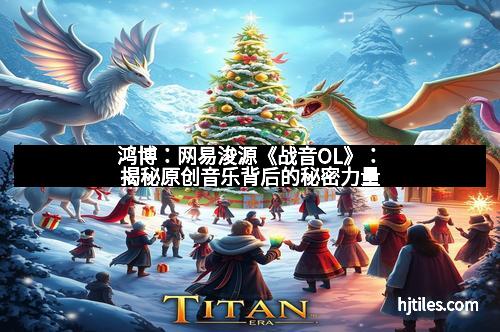 鸿博:网易浚源《战音OL》:揭秘原创音乐背后的秘密力量